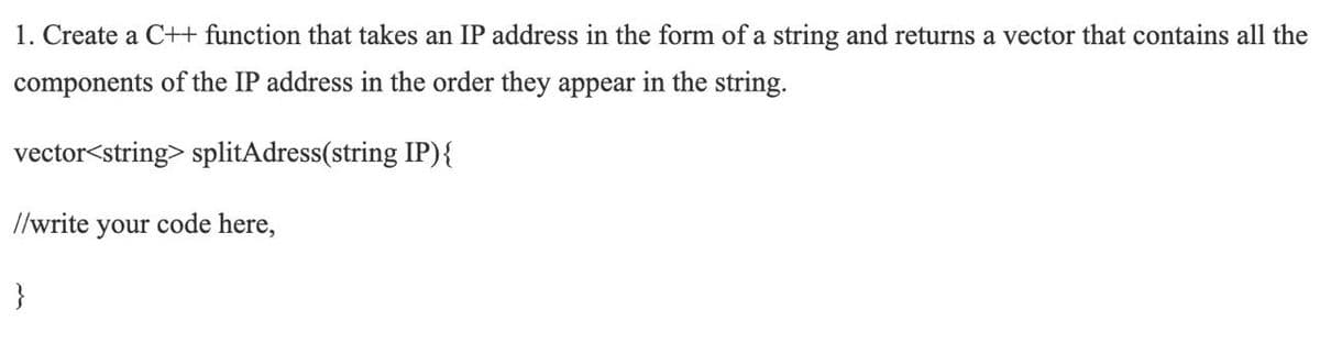 1. Create a C++ function that takes an IP address in the form of a string and returns a vector that contains all the
components of the IP address in the order they appear in the string.
vector<string> splitAdress(string IP){
//write your code here,
}
