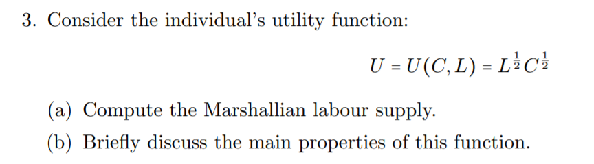 3. Consider the individual's utility function:
U = U (C, L) = L}Cc
(a) Compute the Marshallian labour supply.
(b) Briefly discuss the main properties of this function.
