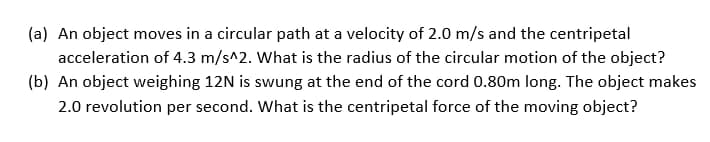 (a) An object moves in a circular path at a velocity of 2.0 m/s and the centripetal
acceleration of 4.3 m/s^2. What is the radius of the circular motion of the object?
(b) An object weighing 12N is swung at the end of the cord 0.80m long. The object makes
2.0 revolution per second. What is the centripetal force of the moving object?
