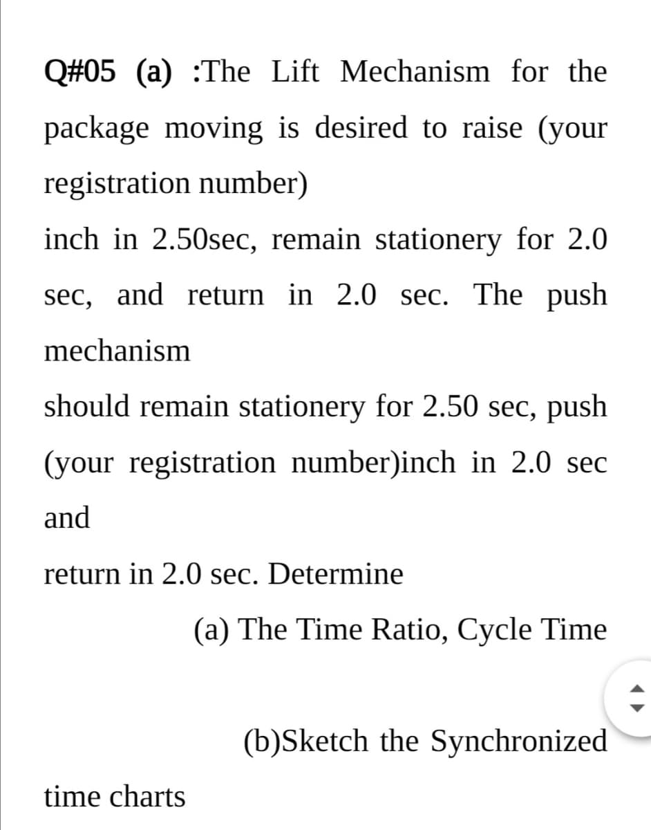 Q#05 (a) :The Lift Mechanism for the
package moving is desired to raise (your
registration number)
inch in 2.50sec, remain stationery for 2.0
sec, and return in 2.0 sec. The push
mechanism
should remain stationery for 2.50 sec, push
(your registration number)inch in 2.0 sec
and
return in 2.0 sec. Determine
(a) The Time Ratio, Cycle Time
(b)Sketch the Synchronized
time charts
