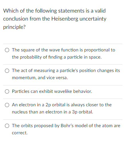 Which of the following statements is a valid
conclusion from the Heisenberg uncertainty
principle?
O The square of the wave function is proportional to
the probability of finding a particle in space.
O The act of measuring a particle's position changes its
momentum, and vice versa.
O Particles can exhibit wavelike behavior.
O An electron in a 2p orbital is always closer to the
nucleus than an electron in a 3p orbital.
The orbits proposed by Bohr's model of the atom are
correct.