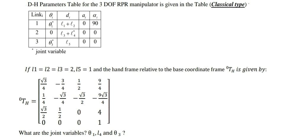 D-H Parameters Table for the 3 DOF RPR manipulator is given in the Table (Classical type)'
Linki 0
1
2
3
OTH
0₂
joint variable
d₁
0₁ l₁ + l₂
0
lz + l'₁
ls
If 11 12 13 = 2, 15 = 1 and the hand frame relative to the base coordinate frame TH is given by:
||
ONTGAITAS
+ 1 + 1w
1
2
a₁
a
0
90
0 0
0 0
√3
2
0
0
4
9√3
4
4
1
What are the joint variables? 01, 14 and 0 3 ?