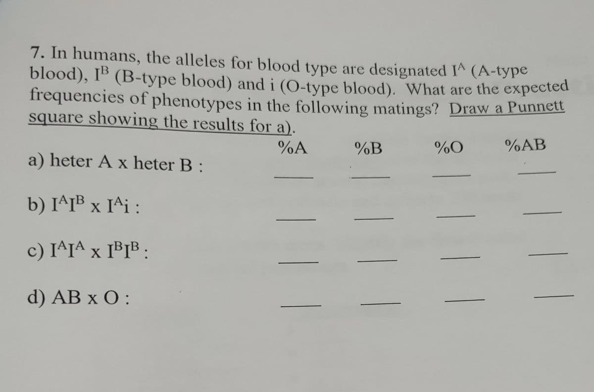 7. In humans, the alleles for blood type are designated I^ (A-type
blood), IB (B-type blood) and i (O-type blood). What are the expected
frequencies of phenotypes in the following matings? Draw a Punnett
square showing the results for a).
%AB
%A
a) heter A x heter B:
b) I^IB x I^i:
X
c) I^IA X IBIB:
d) AB x O:
| ||
%B
111
%O