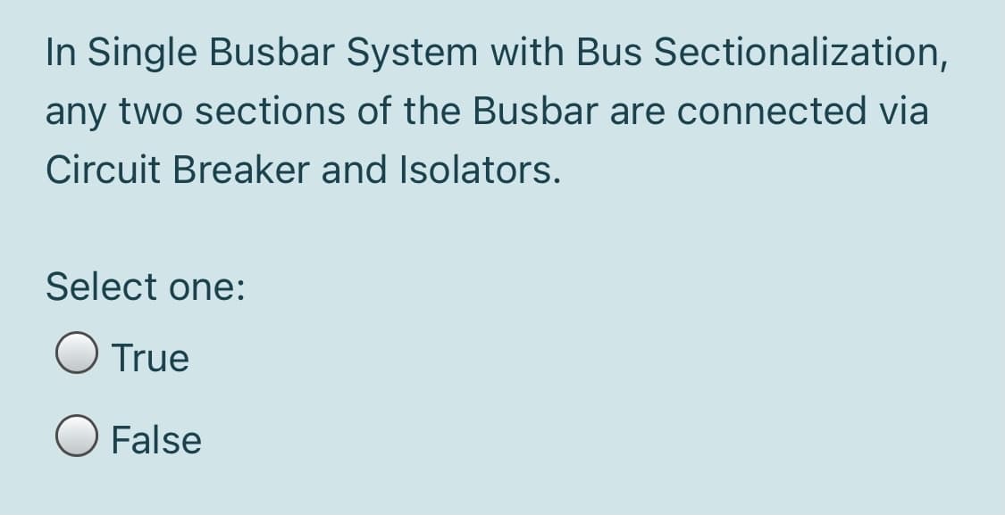 In Single Busbar System with Bus Sectionalization,
any two sections of the Busbar are connected via
Circuit Breaker and Isolators.
Select one:
O True
O False
