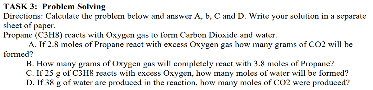 TASK 3: Problem Solving
Directions: Calculate the problem below and answer A, b, C and D. Write your solution in a separate
sheet of paper.
Propane (C3H8) reacts with Oxygen gas to form Carbon Dioxide and water.
A. If 2.8 moles of Propane react with excess Oxygen gas how many grams of CO2 will be
formed?
B. How many grams of Oxygen gas will completely react with 3.8 moles of Propane?
C. If 25 g of C3H8 reacts with excess Oxygen, how many moles of water will be formed?
D. If 38
of water are produced in the reaction, how many moles of CO2 were produced?
