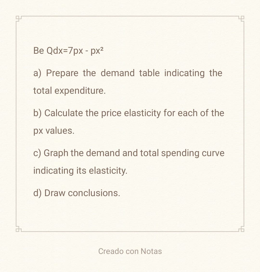 3
Be Qdx=7px - px²
a) Prepare the demand table indicating the
total expenditure.
b) Calculate the price elasticity for each of the
px values.
c) Graph the demand and total spending curve
indicating its elasticity.
d) Draw conclusions.
Creado con Notas