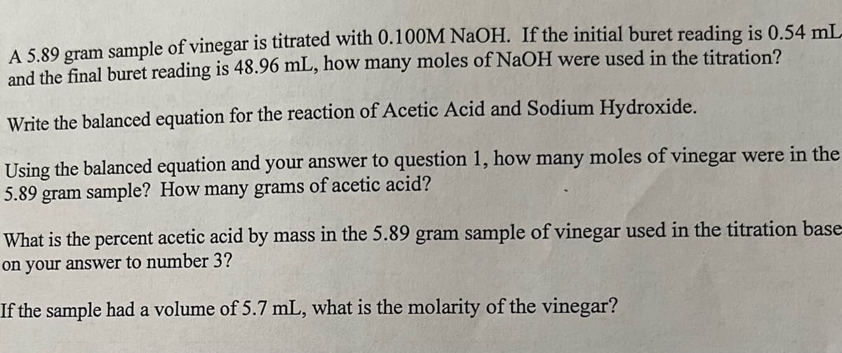 A 5.89 gram sample of vinegar is titrated with 0.100M NaOH. If the initial buret reading is 0.54 mL
and the final buret reading is 48.96 mL, how many moles of NaOH were used in the titration?
Write the balanced equation for the reaction of Acetic Acid and Sodium Hydroxide.
Using the balanced equation and your answer to question 1, how many moles of vinegar were in the
5.89 gram sample? How many grams of acetic acid?
What is the percent acetic acid by mass in the 5.89 gram sample of vinegar used in the titration base
on your answer to number 3?
If the sample had a volume of 5.7 mL, what is the molarity of the vinegar?