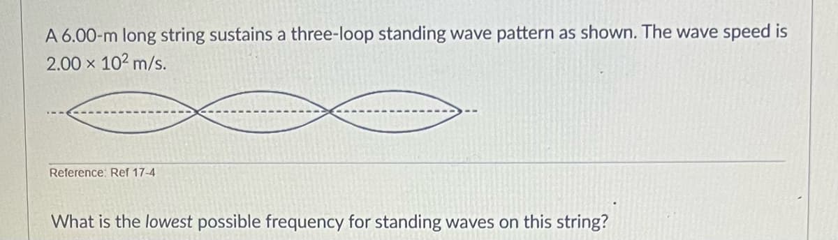 A 6.00-m long string sustains a three-loop standing wave pattern as shown. The wave speed is
2.00 × 10² m/s.
Reference: Ref 17-4
What is the lowest possible frequency for standing waves on this string?