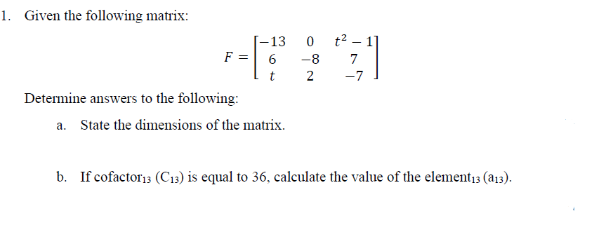 1. Given the following matrix:
-13
0
t² - 1]
F =
6
-8
7
t
2
-7
Determine answers to the following:
a. State the dimensions of the matrix.
b. If cofactor13 (C13) is equal to 36, calculate the value of the element13 (a13).