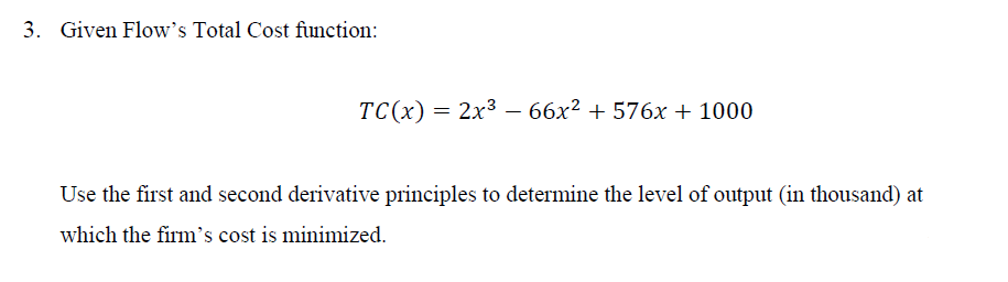 3. Given Flow's Total Cost function:
TC(x) = 2x366x² + 576x + 1000
Use the first and second derivative principles to determine the level of output (in thousand) at
which the firm's cost is minimized.