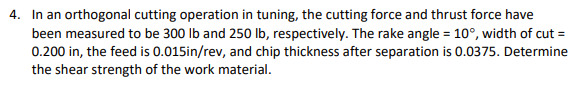 4. In an orthogonal cutting operation in tuning, the cutting force and thrust force have
been measured to be 300 lb and 250 lb, respectively. The rake angle = 10°, width of cut =
0.200 in, the feed is 0.015in/rev, and chip thickness after separation is 0.0375. Determine
the shear strength of the work material.