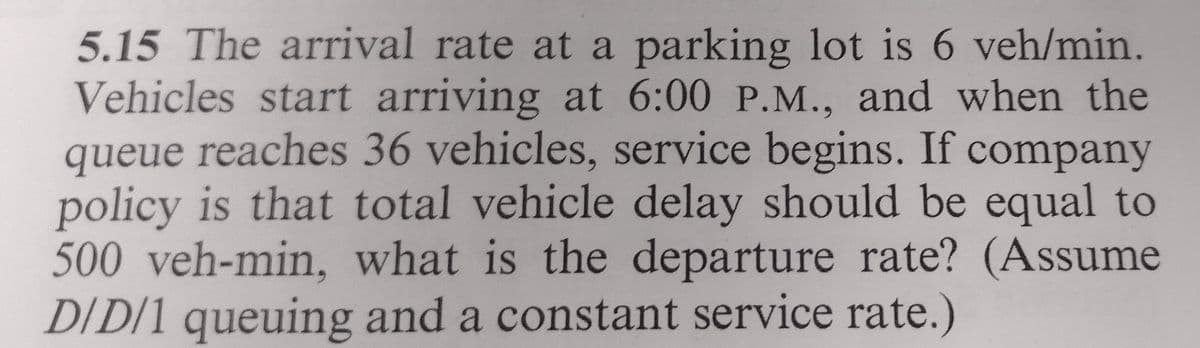 5.15 The arrival rate at a parking lot is 6 veh/min.
Vehicles start arriving at 6:00 P.M., and when the
queue reaches 36 vehicles, service begins. If company
policy is that total vehicle delay should be equal to
500 veh-min, what is the departure rate? (Assume
D/D/1 queuing and a constant service rate.)
