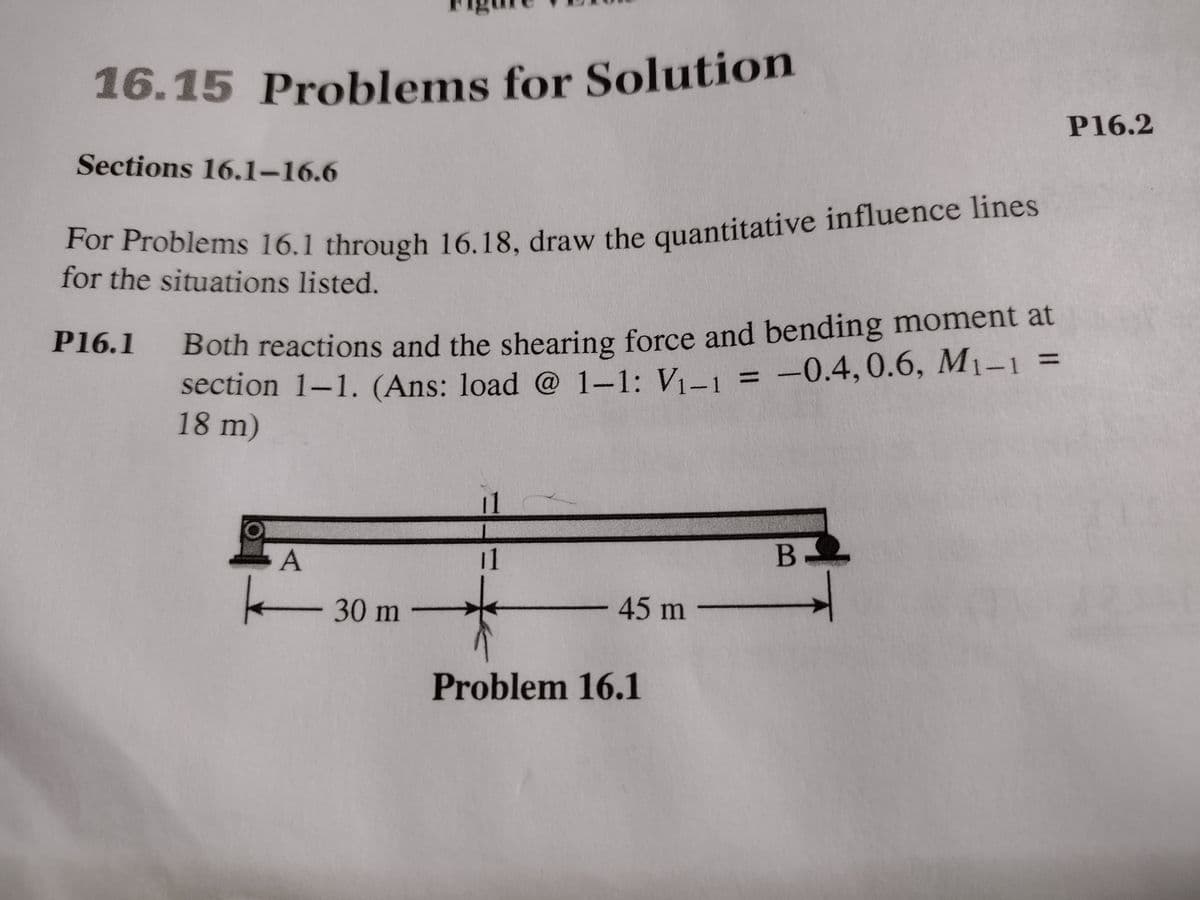 16.15 Problems for Solution
16.15 Problems for Solution
P16.2
Sections 16.1–16.6
For Problems 16.1 through 16.18, draw the quantitative influence lines
for the situations listed.
Both reactions and the shearing force and bending moment at
section 1-1. (Ans: load @ 1-1: V1-1
18 m)
P16.1
%3D
-0.4,0.6, M1-1
%3D
11
A
11
B-
-30 m
45 m
Problem 16.1

