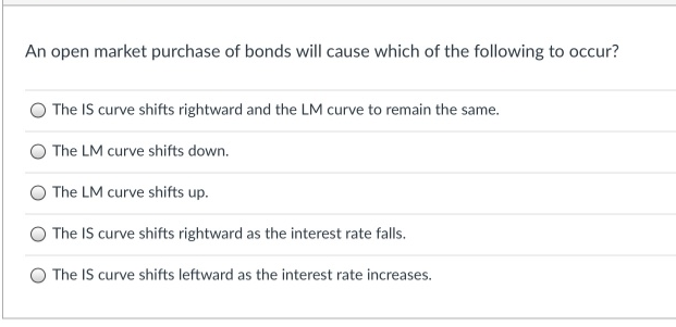 An open market purchase of bonds will cause which of the following to occur?
The IS curve shifts rightward and the LM curve to remain the same.
The LM curve shifts down.
The LM curve shifts up.
The IS curve shifts rightward as the interest rate falls.
The IS curve shifts leftward as the interest rate increases.
