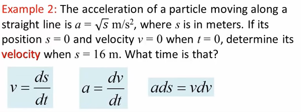 Example 2: The acceleration of a particle moving along a
straight line is a = Vs m/s?, where s is in meters. If its
position s = 0 and velocity v = 0 when t= 0, determine its
velocity when s = 16 m. What time is that?
ds
V =
dt
dv
ads = vdv
dt
