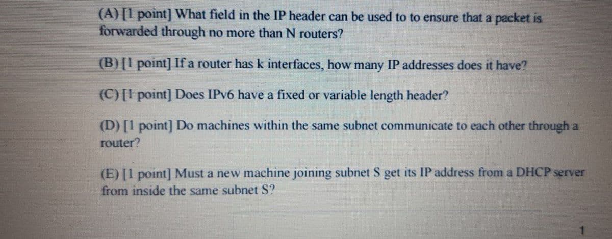 (A) [1 point] What field in the IP header can be used to to ensure that a packet is
forwarded through no more than N routers?
(B) [1 point] If a router has k interfaces, how many IP addresses does it have?
(C)[I point] Does IPV6 have a fixed or variable length header?
(D) [1 point] Do machines within the same subnet communicate to each other through a
router?
(E) [1 point] Must a new machine joining subnet S get its IP address from a DHCP server
from inside the same subnet S?
