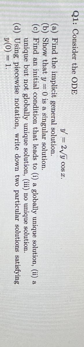 Q1: Consider the ODE
y = 2/y cos x.
(a) Find the implicit general solution.
(b) Show that y = 0 is a singular solution.
(c) Find an initial condition that leads to (i) a globally unique solution, (ii) a
unique but not globally unique solution, (iii) no unique solution.
(d) Using piecewise notation, write down two particular solutions satisfying
y(0) = 1.
