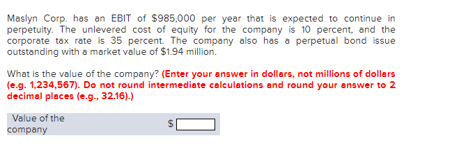 Maslyn Corp. has an EBIT of $985,000 per year that is expected to continue in
perpetuity. The unlevered cost of equity for the company is 10 percent, and the
corporate tax rate is 35 percent. The company also has a perpetual bond issue
outstanding with a market value of $1.94 million.
What is the value of the company? (Enter your answer in dollars, not millions of dollars
(e.g. 1,234,567). Do not round intermediate calculations and round your answer to 2
decimal places (e.g., 32.16).)
Value of the
company
%24
