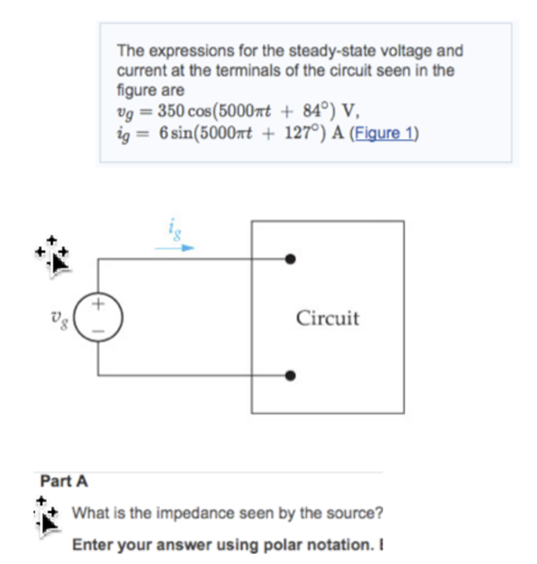 The expressions for the steady-state voltage and
current at the terminals of the circuit seen in the
figure are
vg = 350 cos(5000xt + 84°) V,
ig = 6 sin(5000rt + 127°) A (Figure 1)
Circuit
Part A
What is the impedance seen by the source?
Enter your answer using polar notation. I
