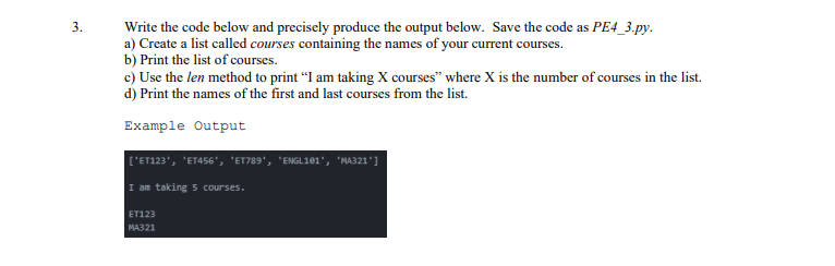 3.
Write the code below and precisely produce the output below. Save the code as PE4_3.py.
a) Create a list called courses containing the names of your current courses.
b) Print the list of courses.
c) Use the len method to print “I am taking X courses" where X is the number of courses in the list.
d) Print the names of the first and last courses from the list.
Example Output
['ET123', 'ET456', 'ET789', 'ENGL161', 'MA321']
I am taking 5 courses.
ET123
MA321

