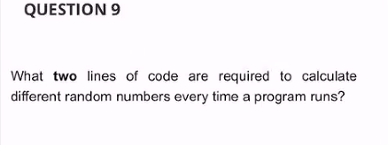 QUESTION 9
What two lines of code are required to calculate
different random numbers every time a program runs?
