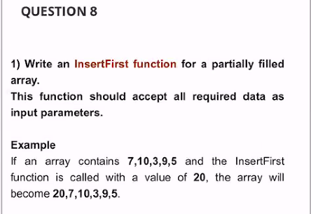 QUESTION 8
1) Write an InsertFirst function for a partially filled
array.
This function should accept all required data as
input parameters.
Example
If an array contains 7,10,3,9,5 and the InsertFirst
function is called with a value of 20, the array will
become 20,7,10,3,9,5.
