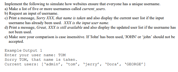Implement the following to simulate how websites ensure that everyone has a unique username.
a) Make a list of five or more usernames called current_users.
b) Request an input of username.
c) Print a message, Sorry XXX, that name is taken and also display the current user list if the input
username has already been used. XXX is the input user name.
d) Print a message, Great, XXX is still available and also display the updated user list if the username has
not been used.
e) Make sure your comparison is case insensitive. If 'John' has been used, 'JOHN' or 'john' should not be
ассepted.
Example Output 1
Enter your user name: TOM
Sorry TOM, that name is taken.
Current users: ['admin', 'tom', 'jerry', 'Dora', 'GEORGE' ]
