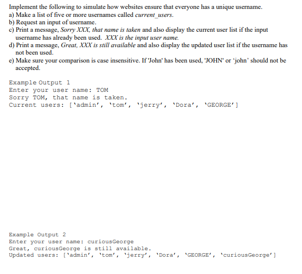 Implement the following to simulate how websites ensure that everyone has a unique username.
a) Make a list of five or more usernames called current_users.
b) Request an input of username.
c) Print a message, Sorry XXX, that name is taken and also display the current user list if the input
username has already been used. XXX is the input user name.
d) Print a message, Great, XXX is still available and also display the updated user list if the username has
not been used.
e) Make sure your comparison is case insensitive. If 'John' has been used, 'JOHN' or 'john' should not be
ассepted.
Example Output 1
Enter your user name: TOM
Sorry TOM, that name is taken.
Current users: ['admin', 'tom', 'jerry', 'Dora', 'GEORGE']
Example Output 2
Enter your user name: curiousGeorge
Great, curiousGeorge is still available.
Updated users: ['admin', 'tom', 'jerry', 'Dora', 'GEORGE', 'curiousGeorge']
