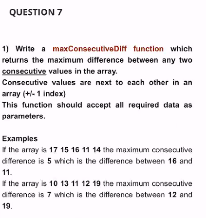QUESTION 7
1) Write a maxConsecutiveDiff function which
returns the maximum difference between any two
consecutive values in the array.
Consecutive values are next to each other in an
array (+/- 1 index)
This function should accept all required data as
parameters.
Examples
If the array is 17 15 16 11 14 the maximum consecutive
difference is 5 which is the difference between 16 and
11.
If the array is 10 13 11 12 19 the maximum consecutive
difference is 7 which is the difference between 12 and
19.
