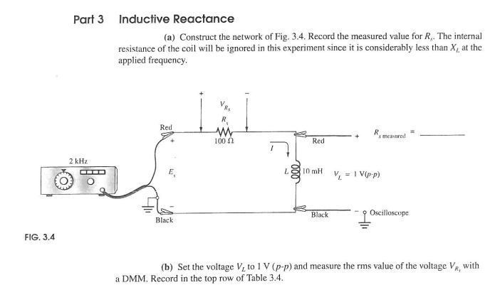 FIG. 3.4
Part 3 Inductive Reactance
(a) Construct the network of Fig. 3.4. Record the measured value for R. The internal
resistance of the coil will be ignored in this experiment since it is considerably less than X, at the
applied frequency.
2 kHz
Red
Black
R
w
100 Ω
eee
s measured
Red
10 mH
V₁ = 1 V(p-p)
Black
Oscilloscope
(b) Set the voltage V, to 1 V (p-p) and measure the rms value of the voltage VR, with
a DMM. Record in the top row of Table 3.4.