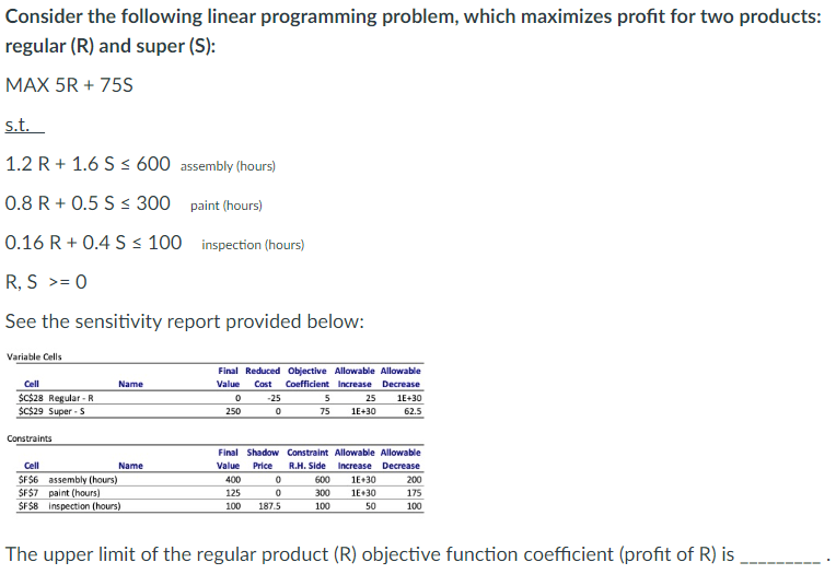 Consider the following linear programming problem, which maximizes profit for two products:
regular (R) and super (S):
MAX 5R + 75S
s.t.
1.2 R+ 1.6 S ≤ 600 assembly (hours)
0.8 R + 0.5 S ≤ 300
paint (hours)
0.16 R+ 0.4 S ≤ 100 inspection (hours)
R, S >= 0
See the sensitivity report provided below:
Variable Cells
Cell
$C$28 Regular-R
$C$29 Super-S
Constraints
Name
Cell
SFS6 assembly (hours)
SFS7 paint (hours)
$F$8 inspection (hours)
Name
Final Reduced Objective Allowable Allowable
Cost Coefficient Increase Decrease
Value
0
250
-25
0
400
125
100
5
25
75 1E+30
Final Shadow Constraint Allowable Allowable
Value Price R.H. Side Increase Decrease
0
0
187.5
1E+30
62.5
600 1E+30
300 1E+30
100
50
200
175
100
The upper limit of the regular product (R) objective function coefficient (profit of R) is