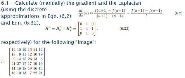 6.1 - Calculate (manually) the gradient and the Laplacian
(using the discrete
approximations in Eqn. (6.2)
and Eqn. (6.32),
H = H+H =
I =
df f(u+1) − ƒ(u−1) _ f(u+1)-f(u-1)
-(u)≈
(u+1) - (u-1)
dr
2
0 1 0
1-4
1
0 1 0
respectively) for the following "image":
[14 10 19 16 14 127
18 9 11 12 10 19
9 14 15 26 13 6
21 27 17 17 19 16
11 18 18 19 16 14
16 10 13 7 22 21
(6.32)
(6.2)