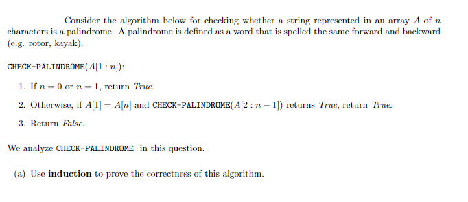 Consider the algorithm below for checking whether a string represented in an array A of n
characters is a palindrome. A palindrome is defined as a word that is spelled the same forward and backward
(e.g. rotor, kayak).
CHECK-PALINDROME (A[1: n]):
1. If n = 0 or n 1, return True.
2. Otherwise, if A[1] = A[n] and CHECK-PALINDROME(A[2: n-1]) returns True, return True.
3. Return False.
We analyze CHECK-PALINDROME in this question.
(a) Use induction to prove the correctness of this algorithm.