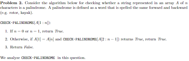 Problem 2. Consider the algorithm below for checking whether a string represented in an array A of n
characters is a palindrome. A palindrome is defined as a word that is spelled the same forward and backward
(e.g. rotor, kayak).
CHECK-PALINDROME (A[1:n]):
1. If n = 0 or n = 1, return True.
2. Otherwise, if A[1] A[n] and CHECK-PALINDROME (A[2: n-1]) returns True, return True.
3. Return False.
We analyze CHECK-PALINDROME in this question.
