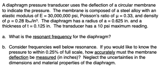 A diaphragm pressure transducer uses the deflection of a circular membrane
to indicate the pressure. The membrane is composed of a steel alloy with an
elastic modulus of E = 30,000,000 psi, Poisson's ratio of u = 0.33, and density
of p = 0.28 Ibm/in³. The diaphragm has a radius of a = 0.625 in. and a
thickness of t= 0.125 in. The transducer has a 10 psi maximum reading.
a. What is the resonant frequency for the diaphragm?
b. Consider frequencies well below resonance. If you would like to know the
pressure to within 0.25% of full scale, how accurately must the membrane
deflection be measured (in inches)? Neglect the uncertainties in the
dimensions and material properties of the diaphragm.
