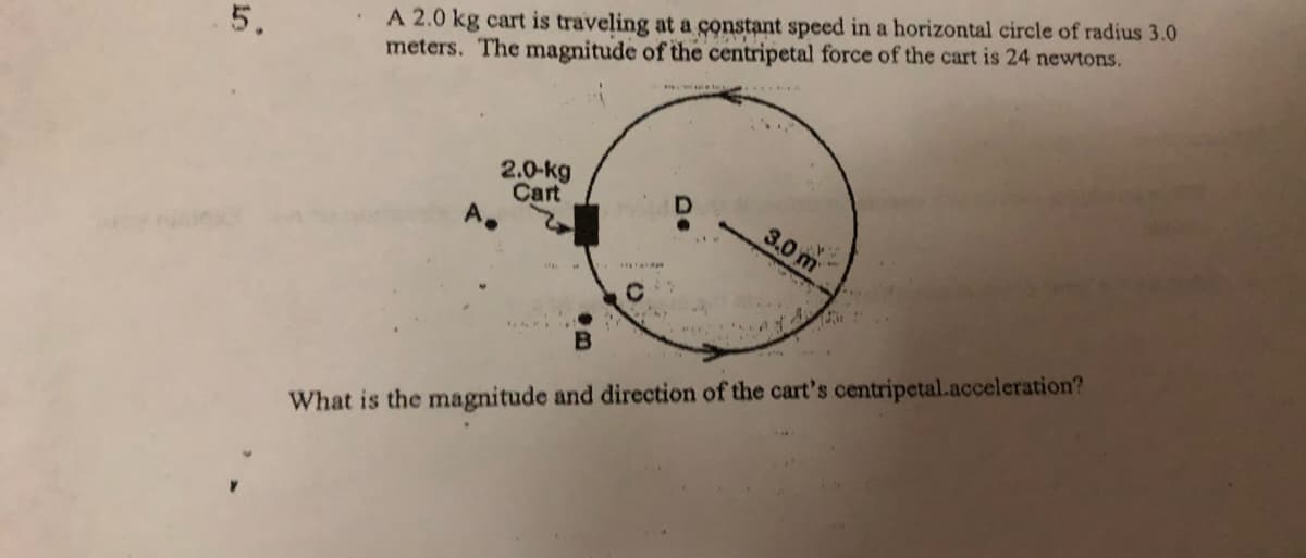 A 2.0 kg cart is traveling at a constant speed in a horizontal circle of radius 3.0
meters. The magnitude of the centripetal force of the cart is 24 newtons.
5.
2.0-kg
Cart
3.0 m
What is the magnitude and direction of the cart's centripetal.acceleration?
