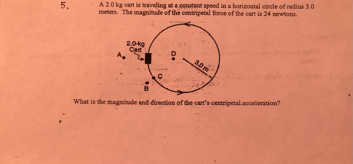 A 2.0 kg cart is traveling at a constant speed in a horizontal circle of radius 3.0
meters. The magnitude of the centripetal force of the cart is 24 newtons.
5.
2.0-kg
Cart
A.
3.0 m
What is the magnitude and direction of the cart's centripetal.acceleration?
