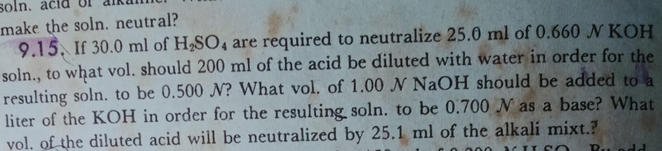 make
9.15. If 30.0 ml of H,SO, are required to neutralize 25.0 ml of 0.660 N KOH
soln., to what vol. should 200 ml of the acid be diluted with water in order for the
lting soln to he 0,500 N? What vol. of 1.00 N NaOH should be added to a
