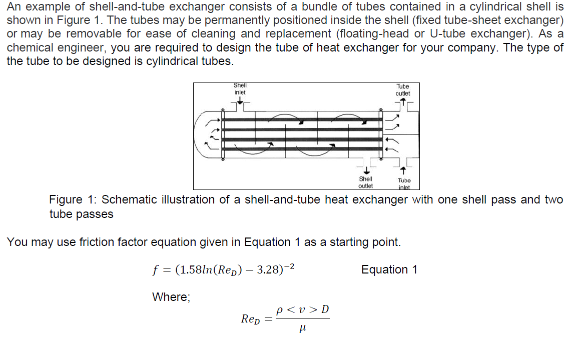 An example of shell-and-tube exchanger consists of a bundle of tubes contained in a cylindrical shell is
shown in Figure 1. The tubes may be permanently positioned inside the shell (fixed tube-sheet exchanger)
or may be removable for ease of cleaning and replacement (floating-head or U-tube exchanger). As a
chemical engineer, you are required to design the tube of heat exchanger for your company. The type of
the tube to be designed is cylindrical tubes.
Shell
Tube
outlet
inlet
Shell
outlet
Tube
inlet
Figure 1: Schematic illustration of a shell-and-tube heat exchanger with one shell pass and two
tube passes
You may use friction factor equation given in Equation 1 as a starting point.
f = (1.58ln(Rep) – 3.28)-2
Equation 1
Where;
p<v > D
Rep
