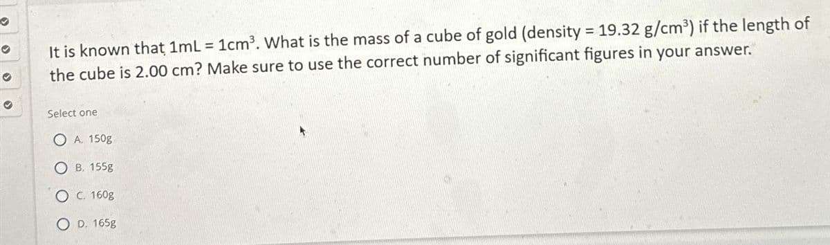 ✔
✔
It is known that 1mL
1cm³. What is the mass of a cube of gold (density = 19.32 g/cm³) if the length of
the cube is 2.00 cm? Make sure to use the correct number of significant figures in your answer.
Select one
A. 150g
B. 155g
C. 160g
OD. 165g
=