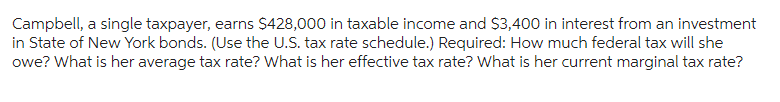 Campbell, a single taxpayer, earns $428,000 in taxable income and $3,400 in interest from an investment
in State of New York bonds. (Use the U.S. tax rate schedule.) Required: How much federal tax will she
owe? What is her average tax rate? What is her effective tax rate? What is her current marginal tax rate?