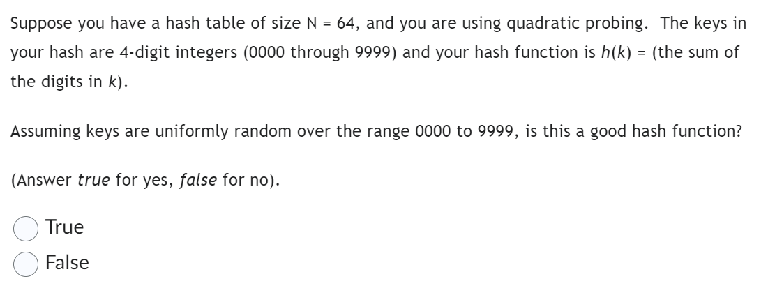 Suppose you have a hash table of size N = 64, and you are using quadratic probing. The keys in
your hash are 4-digit integers (0000 through 9999) and your hash function is h(k) = (the sum of
the digits in k).
Assuming keys are uniformly random over the range 0000 to 9999, is this a good hash function?
(Answer true for yes, false for no).
True
False