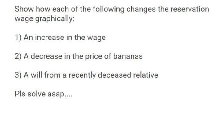 Show how each of the following changes the reservation
wage graphically:
1) An increase in the wage
2) A decrease in the price of bananas
3) A will from a recently deceased relative
Pls solve asap...
