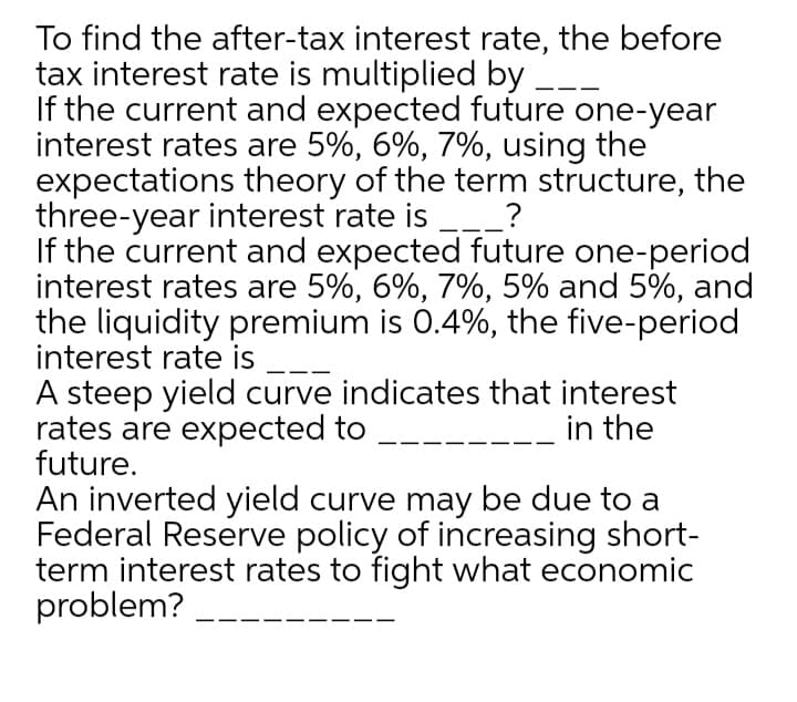 To find the after-tax interest rate, the before
tax interest rate is multiplied by
If the current and expected future one-year
interest rates are 5%, 6%, 7%, using the
expectations theory of the term structure, the
three-year interest rate is ___?
If the current and expected future one-period
interest rates are 5%, 6%, 7%, 5% and 5%, and
the liquidity premium is 0.4%, the five-period
interest rate is
A steep yield curve indicates that interest
rates are expected to
future.
in the
An inverted yield curve may be due to a
Federal Reserve policy of increasing short-
term interest rates to fight what economic
problem?
