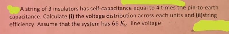 A string of 3 insulators has self-capacitance equal to 4 times the pin-to-earth
capacitance. Calculate (i) the voltage distribution across each units and (ii)string
efficiency. Assume that the system has 66 Ky line voltage
