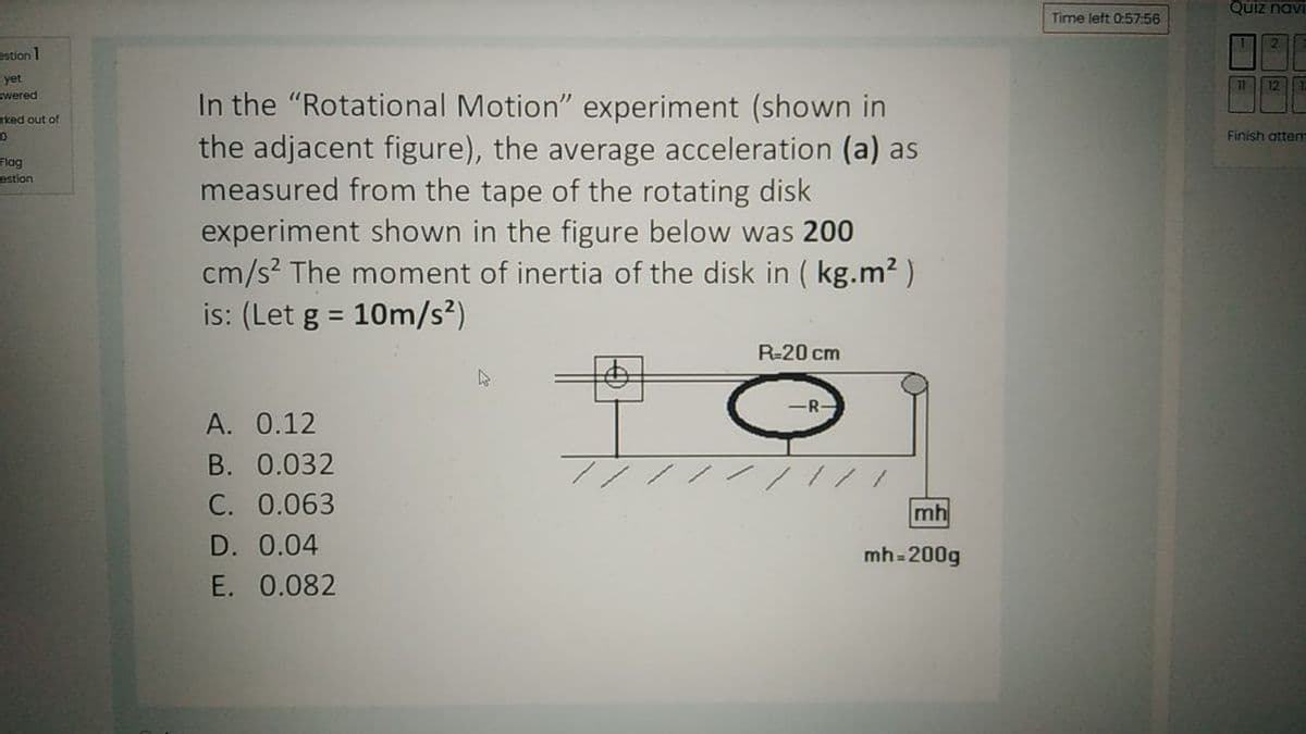 Quiz navi
Time left 0:57:56
estion 1
yet
Swered
11 12I
In the "Rotational Motion" experiment (shown in
the adjacent figure), the average acceleration (a) as
measured from the tape of the rotating disk
experiment shown in the figure below was 200
cm/s? The moment of inertia of the disk in ( kg.m2 )
is: (Let g = 10m/s²)
rked out of
Finish attem
Flag
estion
%3D
R-20 cm
R-
A. 0.12
B. 0.032
C. 0.063
mh
D. 0.04
mh=200g
E. 0.082
