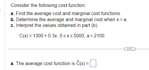 Consider the following cost function.
a. Find the average cost and marginal cost functions.
b. Determine the average and marginal cost when x = a.
c. Interpret the values obtained in part (b).
C(x) = 1300+ 0.3x, 0≤x≤5000, a= 2100
a. The average cost function is C(x)=