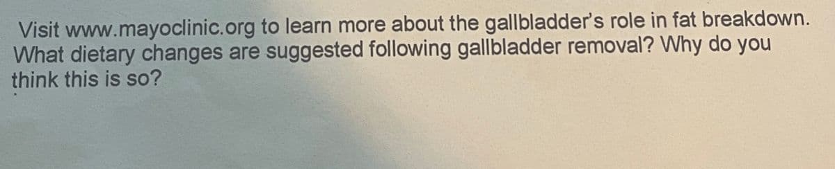 Visit www.mayoclinic.org to learn more about the gallbladder's role in fat breakdown.
What dietary changes are suggested following gallbladder removal? Why do you
think this is so?