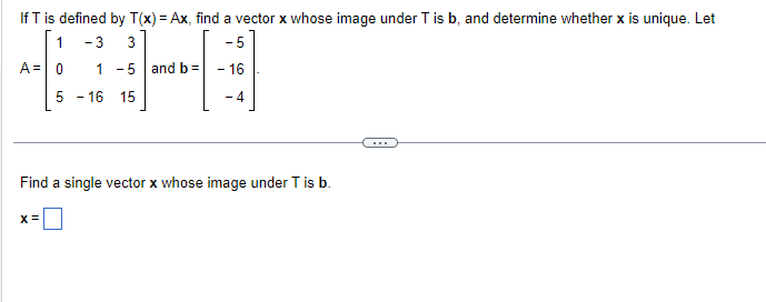 If T is defined by T(x) = Ax, find a vector x whose image under T is b, and determine whether x is unique. Let
1
- 3 3
-5
A = 0 1 - 5 and b =
- 16
-4
5 - 16 15
Find a single vector x whose image under T is b.
X =