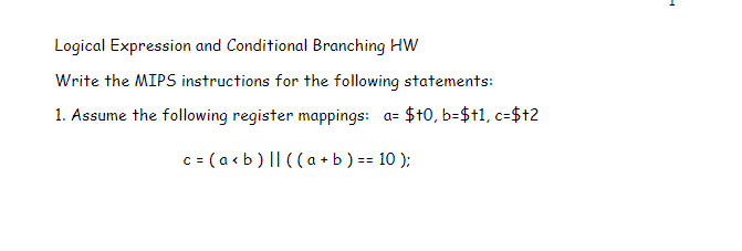Logical Expression and Conditional Branching HW
Write the MIPS instructions for the following statements:
1. Assume the following register mappings: a= $t0, b=$t1, c=$+2
c = (a<b) || ((a + b ) == 10);
F